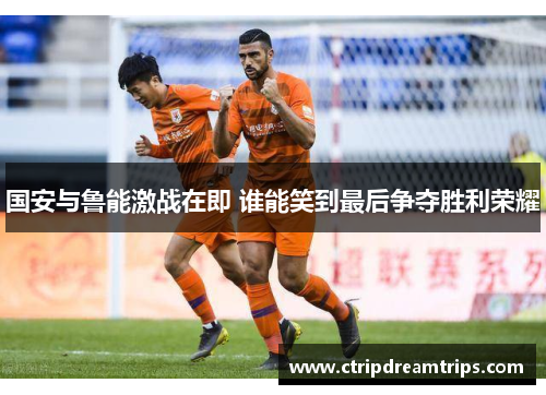 国安与鲁能激战在即 谁能笑到最后争夺胜利荣耀